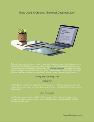 ​
Tools Used in Creating Technical Documentation​
​
Technical documentation relies on a variety of specialized tools that enhance writing, collaboration, and​
​
distribution. The choiceTechnical documentation relies on a variety of specialized tools that enhance​
​
writing, collaboration, and distribution. Choosing the right​​
technical writing tool​​
can directly influence​​
the​
​
efficiency, quality, and maintainability of content across the documentation lifecycle.of tools can directly​
​
influence the efficiency, quality, and maintainability of content across the documentation lifecycle.​
​
Writing and Authoring Tools​
​
MadCap Flare​
​
MadCap Flare is a professional-grade authoring tool designed for multi-channel publishing. It enables​
​
modular content reuse, single-sourcing, and advanced formatting—making it ideal for complex enterprise​
​
documentation.​
​
Adobe FrameMaker​
​
Used for large, structured documents, FrameMaker supports rich formatting and long-document​
​
management. It’s especially preferred in engineering and aerospace sectors for its ability to handle​
​
technical content at scale.​
​
Essential Data Corporation​
 