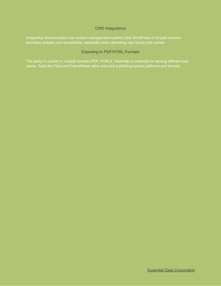 ​
CMS Integrations​
​
Integrating documentation into content management systems (like WordPress or Drupal) ensures​
​
seamless updates and accessibility, especially when delivering user-facing help portals.​
​
Exporting to PDF/HTML Formats​
​
The ability to publish in multiple formats (PDF, HTML5, WebHelp) is essential for serving different user​
​
needs. Tools like Flare and FrameMaker allow one-click publishing across platforms and formats.​
​
Essential Data Corporation​
 
