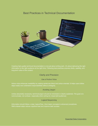 ​
Best Practices in Technical Documentation​
​
Creating high-quality technical documentation is not just about writing well—it's about delivering the right​
​
information to the right audience at the right time. Following best practices ensures clarity, usability, and​
​
long-term value of the content.​
​
Clarity and Precision​
​
Use of Active Voice​
​
Active voice enhances readability by making sentences direct and action-oriented. It helps users follow​
​
steps easily and understand responsibilities without ambiguity.​
​
Avoiding Jargon​
​
Unless absolutely necessary, technical jargon should be minimized or clearly explained. The goal is to​
​
communicate, not confuse—especially when writing for mixed-skill audiences.​
​
Logical Sequencing​
​
Information should follow a clear, logical flow—from basic concepts to advanced procedures.​
​
Well-ordered steps reduce cognitive load and improve task success.​
​
Essential Data Corporation​
 