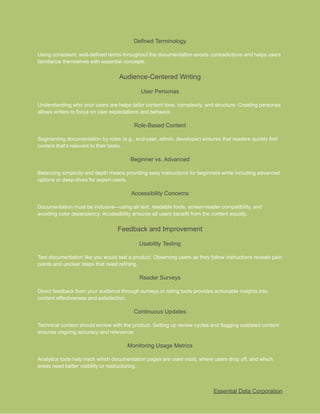 ​
Defined Terminology​
​
Using consistent, well-defined terms throughout the documentation avoids contradictions and helps users​
​
familiarize themselves with essential concepts.​
​
Audience-Centered Writing​
​
User Personas​
​
Understanding who your users are helps tailor content tone, complexity, and structure. Creating personas​
​
allows writers to focus on user expectations and behavior.​
​
Role-Based Content​
​
Segmenting documentation by roles (e.g., end-user, admin, developer) ensures that readers quickly find​
​
content that’s relevant to their tasks.​
​
Beginner vs. Advanced​
​
Balancing simplicity and depth means providing easy instructions for beginners while including advanced​
​
options or deep-dives for expert users.​
​
Accessibility Concerns​
​
Documentation must be inclusive—using alt text, readable fonts, screen-reader compatibility, and​
​
avoiding color dependency. Accessibility ensures all users benefit from the content equally.​
​
Feedback and Improvement​
​
Usability Testing​
​
Test documentation like you would test a product. Observing users as they follow instructions reveals pain​
​
points and unclear steps that need refining.​
​
Reader Surveys​
​
Direct feedback from your audience through surveys or rating tools provides actionable insights into​
​
content effectiveness and satisfaction.​
​
Continuous Updates​
​
Technical content should evolve with the product. Setting up review cycles and flagging outdated content​
​
ensures ongoing accuracy and relevance.​
​
Monitoring Usage Metrics​
​
Analytics tools help track which documentation pages are used most, where users drop off, and which​
​
areas need better visibility or restructuring.​
​
Essential Data Corporation​
 