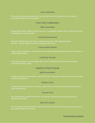 ​
Lack of Ownership​
​
Without clearly assigned responsibilities, documentation tasks fall through the cracks, leading to​
​
inconsistent quality and missing updates.​
​
Cross-Team Collaboration​
​
SME Unavailability​
​
Subject Matter Experts (SMEs) are often too busy or inaccessible, delaying content creation and leaving​
​
knowledge gaps in documentation.​
​
Conflicting Requirements​
​
Input from different teams may clash—marketing wants polish, while engineering wants​
​
precision—making it difficult to maintain a single tone and scope.​
​
Communication Barriers​
​
Jargon, unclear expectations, or siloed teams can create misunderstandings that result in inconsistent or​
​
incorrect documentation.​
​
Last-Minute Changes​
​
Late feature additions or rushed releases often result in insufficient time to document thoroughly,​
​
compromising content quality.​
​
Adapting to Rapid Change​
​
Agile Documentation​
​
In agile environments, documentation must be lean, fast, and iterative. Writers must deliver "just enough"​
​
content at the right time.​
​
Release Cycles​
​
Frequent releases put pressure on writers to update content quickly without sacrificing accuracy, often​
​
under tight deadlines.​
​
Evolving Tools​
​
New documentation platforms, CMS tools, and authoring software require ongoing learning and​
​
adjustment from writers.​
​
Real-Time Updates​
​
With cloud-based and SaaS products, real-time changes are frequent. Writers need systems in place to​
​
push updates instantly and reliably.​
​
Essential Data Corporation​
 