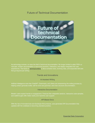 ​
Future of Technical Documentation​
​
As technology evolves, so does the field of technical documentation. No longer limited to static PDFs or​
​
manuals, modern documentation is becoming dynamic, interactive, and deeply integrated into user​
​
experiences. The future of​​
technical writing​​
is about​​
smarter tools, evolving roles, and expanded skill sets​
​
that go beyond just writing.​
​
Trends and Innovations​
​
AI-Assisted Writing​
​
Artificial Intelligence tools like ChatGPT, Grammarly, and others are streamlining the writing process by​
​
helping writers generate drafts, edit for tone and grammar, and even structure documentation.​
​
Interactive Documentation​
​
Modern users expect hands-on engagement. Features like collapsible sections, interactive code samples,​
​
and walkthroughs offer better clarity and real-time user support.​
​
API-Based Docs​
​
With the rise of microservices and developer-first products, auto-generated API documentation that​
​
updates with the codebase is becoming standard practice.​
​
Essential Data Corporation​
 