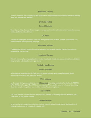 ​
Embedded Tutorials​
​
Tooltips, contextual help, and step-by-step product tours integrated within applications reduce the learning​
​
curve and improve user retention.​
​
Evolving Roles​
​
Content Strategist​
​
Beyond just writing, these professionals plan, manage, and maintain a brand’s content ecosystem across​
​
various platforms and audiences.​
​
UX Writer​
​
Focused on crafting the microcopy users see during interactions—buttons, prompts, notifications—UX​
​
writers enhance usability through language.​
​
Information Architect​
​
These experts structure content for optimal navigation and retrieval, ensuring the right information is​
​
accessible at the right time.​
​
Knowledge Manager​
​
This role oversees how organizational knowledge is captured, stored, and reused across teams, bridging​
​
documentation with broader learning systems.​
​
Skills for the Future​
​
HTML/CSS Basics​
​
A foundational understanding of HTML and CSS allows writers to work more effectively in digital​
​
authoring environments and customize layouts.​
​
API Knowledge​
​
As developer-facing documentation grows,​​
API technical​​
knowledge particularly familiarity with RESTful​
​
APIs, JSON, and Swagger/OpenAPI becomes essential. This expertise ensures writers can accurately​
​
document complex integrations and meet the needs of engineering teams.​
​
Tool Flexibility​
​
The future belongs to writers who can adapt quickly—whether it’s switching between Markdown, DITA,​
​
Confluence, or XML-based systems.​
​
Data Visualization​
​
As technical writers support more decision-makers, presenting data through charts, dashboards, and​
​
infographics becomes an increasingly valuable skill.​
​
Essential Data Corporation​
 