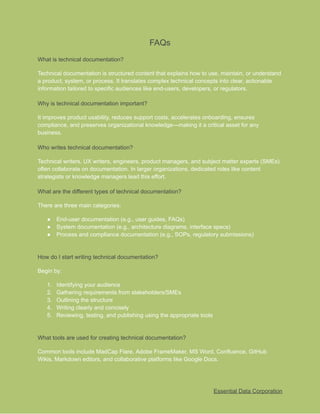 ​
FAQs​
​
What is technical documentation?​
​
Technical documentation is structured content that explains how to use, maintain, or understand​
​
a product, system, or process. It translates complex technical concepts into clear, actionable​
​
information tailored to specific audiences like end-users, developers, or regulators.​
​
Why is technical documentation important?​
​
It improves product usability, reduces support costs, accelerates onboarding, ensures​
​
compliance, and preserves organizational knowledge—making it a critical asset for any​
​
business.​
​
Who writes technical documentation?​
​
Technical writers, UX writers, engineers, product managers, and subject matter experts (SMEs)​
​
often collaborate on documentation. In larger organizations, dedicated roles like content​
​
strategists or knowledge managers lead this effort.​
​
What are the different types of technical documentation?​
​
There are three main categories:​
​
●​ ​
End-user documentation (e.g., user guides, FAQs)​
​
●​ ​
System documentation (e.g., architecture diagrams, interface specs)​
​
●​ ​
Process and compliance documentation (e.g., SOPs, regulatory submissions)​
​
How do I start writing technical documentation?​
​
Begin by:​
​
1.​ ​
Identifying your audience​
​
2.​ ​
Gathering requirements from stakeholders/SMEs​
​
3.​ ​
Outlining the structure​
​
4.​ ​
Writing clearly and concisely​
​
5.​ ​
Reviewing, testing, and publishing using the appropriate tools​
​
What tools are used for creating technical documentation?​
​
Common tools include MadCap Flare, Adobe FrameMaker, MS Word, Confluence, GitHub​
​
Wikis, Markdown editors, and collaborative platforms like Google Docs.​
​
Essential Data Corporation​
 