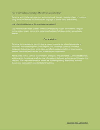 ​
How is technical documentation different from general writing?​
​
Technical writing is factual, objective, and instructional. It avoids creativity in favor of precision,​
​
using structured formats and standardized language to ensure clarity and usability.​
​
How often should technical documentation be updated?​
​
Documentation should be updated continuously especially in agile environments. Regular​
​
review cycles, version control, and stakeholder feedback help keep content accurate and​
​
relevant.​
​
Conclusion​
​
Technical documentation is far more than a support resource; it's a foundational pillar of​
​
successful product development, user adoption, and knowledge continuity. In today’s​
​
fast-paced, technology-driven world, clear and effective documentation empowers users,​
​
reduces operational inefficiencies, and scales with the organization.​
​
As industries evolve, so must documentation strategies. Innovations like AI, embedded tutorials,​
​
and interactive formats are redefining how information is delivered and consumed. Likewise, the​
​
roles and skills required of technical writers are expanding making adaptability, technical​
​
fluency, and collaboration essential traits for success.​
​
Essential Data Corporation​
 
