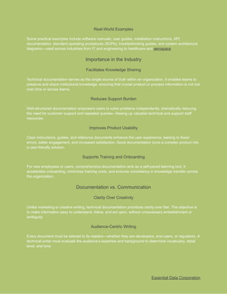 ​
Real-World Examples​
​
Some practical examples include software manuals, user guides, installation instructions, API​
​
documentation, standard operating procedures (SOPs), troubleshooting guides, and system architecture​
​
diagrams—used across industries from IT and engineering to healthcare and​​
aerospace​
​
.​
​
Importance in the Industry​
​
Facilitates Knowledge Sharing​
​
Technical documentation serves as the single source of truth within an organization. It enables teams to​
​
preserve and share institutional knowledge, ensuring that crucial product or process information is not lost​
​
over time or across teams.​
​
Reduces Support Burden​
​
Well-structured documentation empowers users to solve problems independently, dramatically reducing​
​
the need for customer support and repeated queries—freeing up valuable technical and support staff​
​
resources.​
​
Improves Product Usability​
​
Clear instructions, guides, and reference documents enhance the user experience, leading to fewer​
​
errors, better engagement, and increased satisfaction. Good documentation turns a complex product into​
​
a user-friendly solution.​
​
Supports Training and Onboarding​
​
For new employees or users, comprehensive documentation acts as a self-paced learning tool. It​
​
accelerates onboarding, minimizes training costs, and ensures consistency in knowledge transfer across​
​
the organization.​
​
Documentation vs. Communication​
​
Clarity Over Creativity​
​
Unlike marketing or creative writing, technical documentation prioritizes clarity over flair. The objective is​
​
to make information easy to understand, follow, and act upon, without unnecessary embellishment or​
​
ambiguity.​
​
Audience-Centric Writing​
​
Every document must be tailored to its readers—whether they are developers, end-users, or regulators. A​
​
technical writer must evaluate the audience’s expertise and background to determine vocabulary, detail​
​
level, and tone.​
​
Essential Data Corporation​
 
