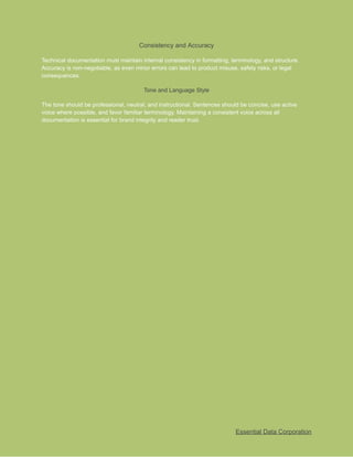 ​
Consistency and Accuracy​
​
Technical documentation must maintain internal consistency in formatting, terminology, and structure.​
​
Accuracy is non-negotiable, as even minor errors can lead to product misuse, safety risks, or legal​
​
consequences.​
​
Tone and Language Style​
​
The tone should be professional, neutral, and instructional. Sentences should be concise, use active​
​
voice where possible, and favor familiar terminology. Maintaining a consistent voice across all​
​
documentation is essential for brand integrity and reader trust.​
​
Essential Data Corporation​
 