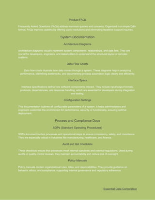 ​
Product FAQs​
​
Frequently Asked Questions (FAQs) address common queries and concerns. Organized in a simple Q&A​
​
format, FAQs improve usability by offering quick resolutions and eliminating repetitive support inquiries.​
​
System Documentation​
​
Architecture Diagrams​
​
Architecture diagrams visually represent system components, relationships, and data flow. They are​
​
crucial for developers, engineers, and stakeholders to understand the structural layout of complex​
​
systems.​
​
Data Flow Charts​
​
Data flow charts illustrate how data moves through a system. These diagrams help in analyzing​
​
performance, identifying bottlenecks, and documenting process automation logic clearly and efficiently.​
​
Interface Specs​
​
Interface specifications define how software components interact. They include input/output formats,​
​
protocols, dependencies, and response handling, which are essential for developers during integration​
​
and testing.​
​
Configuration Settings​
​
This documentation outlines all configurable parameters of a system. It helps administrators and​
​
engineers customize the environment for performance, security, or functionality, ensuring optimal​
​
deployment.​
​
Process and Compliance Docs​
​
SOPs (Standard Operating Procedures)​
​
SOPs document routine processes and operational steps to ensure consistency, safety, and compliance.​
​
They are especially critical in industries like manufacturing, healthcare, and finance.​
​
Audit and QA Checklists​
​
These checklists ensure that processes meet internal standards and external regulations. Used during​
​
audits or quality control reviews, they maintain accountability and reduce risk of oversight.​
​
Policy Manuals​
​
Policy manuals contain organizational rules, roles, and responsibilities. They provide guidance on​
​
behavior, ethics, and compliance, supporting internal governance and regulatory adherence.​
​
Essential Data Corporation​
 