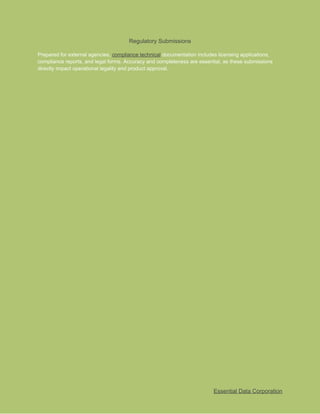 ​
Regulatory Submissions​
​
Prepared for external agencies,​​
compliance technical​​
documentation includes licensing applications,​
​
compliance reports, and legal forms. Accuracy and completeness are essential, as these submissions​
​
directly impact operational legality and product approval.​
​
Essential Data Corporation​
 