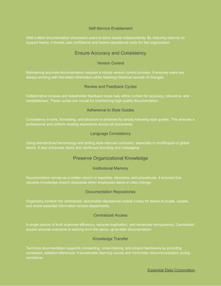 ​
Self-Service Enablement​
​
Well-crafted documentation empowers users to solve issues independently. By reducing reliance on​
​
support teams, it boosts user confidence and lowers operational costs for the organization.​
​
Ensure Accuracy and Consistency​
​
Version Control​
​
Maintaining accurate documentation requires a robust version control process. It ensures users are​
​
always working with the latest information while retaining historical records of changes.​
​
Review and Feedback Cycles​
​
Collaborative reviews and stakeholder feedback loops help refine content for accuracy, relevance, and​
​
completeness. These cycles are crucial for maintaining high-quality documentation.​
​
Adherence to Style Guides​
​
Consistency in tone, formatting, and structure is achieved by strictly following style guides. This ensures a​
​
professional and uniform reading experience across all documents.​
​
Language Consistency​
​
Using standardized terminology and writing style reduces confusion, especially in multilingual or global​
​
teams. It also enhances clarity and reinforces branding and messaging.​
​
Preserve Organizational Knowledge​
​
Institutional Memory​
​
Documentation serves as a written record of expertise, decisions, and procedures. It ensures that​
​
valuable knowledge doesn't disappear when employees leave or roles change.​
​
Documentation Repositories​
​
Organizing content into centralized, searchable repositories makes it easy for teams to locate, update,​
​
and share essential information across departments.​
​
Centralized Access​
​
A single source of truth improves efficiency, reduces duplication, and enhances transparency. Centralized​
​
access ensures everyone is working from the same, up-to-date documentation.​
​
Knowledge Transfer​
​
Technical documentation supports onboarding, cross-training, and project handovers by providing​
​
consistent, detailed references. It accelerates learning curves and minimizes miscommunication during​
​
transitions.​
​
Essential Data Corporation​
 
