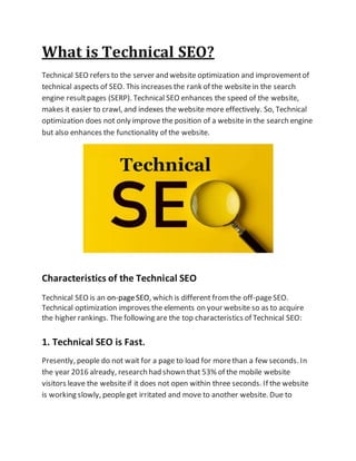 What is Technical SEO?
Technical SEO refers to the server and website optimization and improvementof
technical aspects of SEO. This increases the rank of the website in the search
engine resultpages (SERP). Technical SEO enhances the speed of the website,
makes it easier to crawl, and indexes the website more effectively. So, Technical
optimization does not only improve the position of a website in the search engine
but also enhances the functionality of the website.
Characteristics of the Technical SEO
Technical SEO is an on-pageSEO, which is different fromthe off-pageSEO.
Technical optimization improves the elements on your website so as to acquire
the higher rankings. The following are the top characteristics of Technical SEO:
1. Technical SEO is Fast.
Presently, people do not wait for a page to load for morethan a few seconds. In
the year 2016 already, research had shown that 53% of the mobile website
visitors leave the websiteif it does not open within three seconds. If the website
is working slowly, peopleget irritated and move to another website. Due to
 