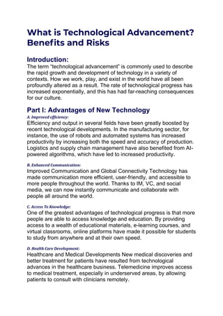 What is Technological Advancement?
Benefits and Risks
Introduction:
The term “technological advancement” is commonly used to describe
the rapid growth and development of technology in a variety of
contexts. How we work, play, and exist in the world have all been
profoundly altered as a result. The rate of technological progress has
increased exponentially, and this has had far-reaching consequences
for our culture.
Part I: Advantages of New Technology
A. Improved efficiency:
Efficiency and output in several fields have been greatly boosted by
recent technological developments. In the manufacturing sector, for
instance, the use of robots and automated systems has increased
productivity by increasing both the speed and accuracy of production.
Logistics and supply chain management have also benefited from AI-
powered algorithms, which have led to increased productivity.
B. Enhanced Communication:
Improved Communication and Global Connectivity Technology has
made communication more efficient, user-friendly, and accessible to
more people throughout the world. Thanks to IM, VC, and social
media, we can now instantly communicate and collaborate with
people all around the world.
C. Access To Knowledge:
One of the greatest advantages of technological progress is that more
people are able to access knowledge and education. By providing
access to a wealth of educational materials, e-learning courses, and
virtual classrooms, online platforms have made it possible for students
to study from anywhere and at their own speed.
D. Health Care Development:
Healthcare and Medical Developments New medical discoveries and
better treatment for patients have resulted from technological
advances in the healthcare business. Telemedicine improves access
to medical treatment, especially in underserved areas, by allowing
patients to consult with clinicians remotely.
 
