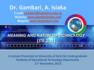Dr. Gambari, A. Isiaka
E-mail: gambarii@futminna.edu.ng
Website: www.gambariisiaka.com
Blogsite: www.drgambari.com

MEANING AND NATURE OF TECHNOLOGY

(ITE 201)

A Lecture Presented at University of Ilorin for Undergraduate
Students of Educational Technology Department.
11st November, 2013

 