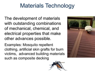 The development of materials
with outstanding combinations
of mechanical, chemical, and
electrical properties that make
other advances possible.
Examples: Mosquito repellent
clothing, artificial skin grafts for burn
victims, advanced building materials
such as composite decking
Materials Technology
 