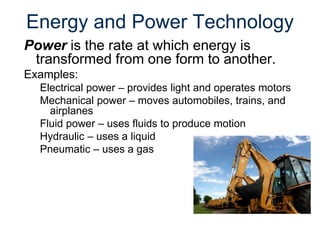 Energy and Power Technology
Power is the rate at which energy is
transformed from one form to another.
Examples:
Electrical power – provides light and operates motors
Mechanical power – moves automobiles, trains, and
airplanes
Fluid power – uses fluids to produce motion
Hydraulic – uses a liquid
Pneumatic – uses a gas
 