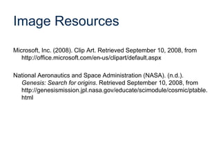 Image Resources
Microsoft, Inc. (2008). Clip Art. Retrieved September 10, 2008, from
http://office.microsoft.com/en-us/clipart/default.aspx
National Aeronautics and Space Administration (NASA). (n.d.).
Genesis: Search for origins. Retrieved September 10, 2008, from
http://genesismission.jpl.nasa.gov/educate/scimodule/cosmic/ptable.
html
 