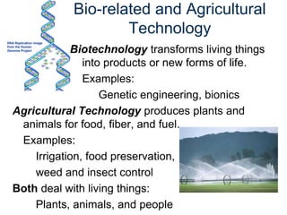 Bio-related and Agricultural
Technology
Biotechnology transforms living things
into products or new forms of life.
Examples:
Genetic engineering, bionics
Agricultural Technology produces plants and
animals for food, fiber, and fuel.
Examples:
Irrigation, food preservation,
weed and insect control
Both deal with living things:
Plants, animals, and people
DNA Replication image
from the Human
Genome Project
 