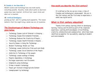 9. Disable-d, Are Now Able-d
Modern science and technology have now made nearly
everything possible. Recently, brails which works on electronic
pulses have been invented. Artificial foot, smart sticks and
what not is invented.
10. Artificial Intelligence
growing up fast, and it is gaining much popularity. The reason
behind is that this might bring a whole new era of revolution.
The Disadvantages of Modern Technology are
given below:
 Technology Causes Lack of Interest in Studying. ...
 Technology Causes Environmental Problems. ...
 Technology Reduces the Creativity of People. ...
 Technology Causes Health Problems in Peoples. ...
 Security Issues in Using the Technology. ...
 Modern Technology Waste our Time.
 Technology causes distraction from work and study
 Technology causes Social Isolation of the People
 Addiction to Technology of the people
 Technology causes wastage of money
 People’s dependency in technology
 No longer experience real life events
 Complexity using technology
 Crimes in modern technology
 People get involved in Inappropriate Content
 Unemployment by technology
How would you describe the 21st century?
It is defined as the era we are in now, a time of
freedom and technological advancement. We are in
the 21st century and the first ones to experience a
whole new digital world.
What is 21st century education?
Twenty-first century learning refers to developing
learning, literacy and life skills as part of the classroom
experience. Learning skills encompass critical thinking,
creativity, collaboration and communication, which have been
identified as essential for successfully adapting to modern
work environments.
 