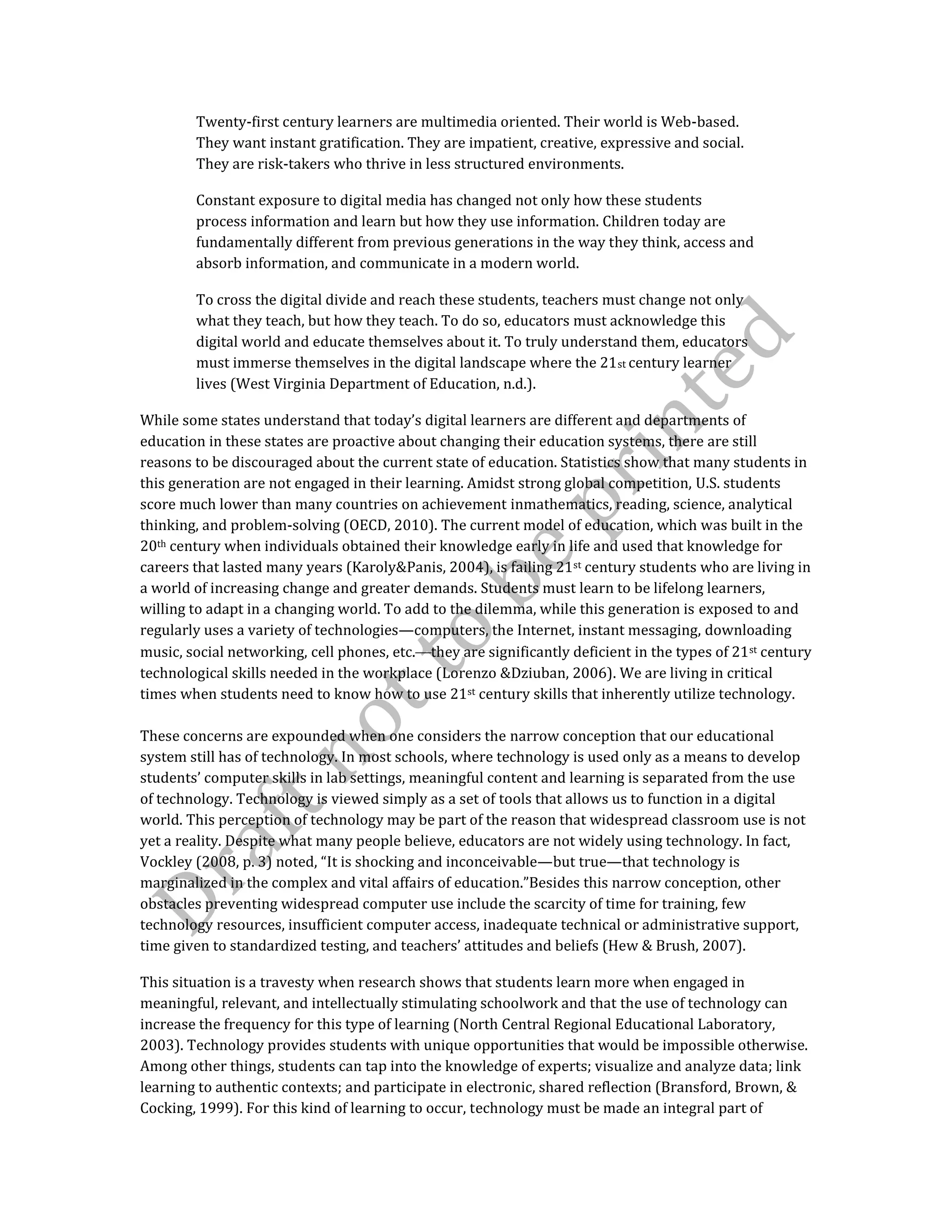 Twenty-first century learners are multimedia oriented. Their world is Web-based.
They want instant gratification. They are impatient, creative, expressive and social.
They are risk-takers who thrive in less structured environments.
Constant exposure to digital media has changed not only how these students
process information and learn but how they use information. Children today are
fundamentally different from previous generations in the way they think, access and
absorb information, and communicate in a modern world.
To cross the digital divide and reach these students, teachers must change not only
what they teach, but how they teach. To do so, educators must acknowledge this
digital world and educate themselves about it. To truly understand them, educators
must immerse themselves in the digital landscape where the 21st century learner
lives (West Virginia Department of Education, n.d.).
While some states understand that today’s digital learners are different and departments of
education in these states are proactive about changing their education systems, there are still
reasons to be discouraged about the current state of education. Statistics show that many students in
this generation are not engaged in their learning. Amidst strong global competition, U.S. students
score much lower than many countries on achievement inmathematics, reading, science, analytical
thinking, and problem-solving (OECD, 2010). The current model of education, which was built in the
20th century when individuals obtained their knowledge early in life and used that knowledge for
careers that lasted many years (Karoly&Panis, 2004), is failing 21st century students who are living in
a world of increasing change and greater demands. Students must learn to be lifelong learners,
willing to adapt in a changing world. To add to the dilemma, while this generation is exposed to and
regularly uses a variety of technologies—computers, the Internet, instant messaging, downloading
music, social networking, cell phones, etc. they are significantly deficient in the types of 21st century
technological skills needed in the workplace (Lorenzo &Dziuban, 2006). We are living in critical
times when students need to know how to use 21st century skills that inherently utilize technology.
These concerns are expounded when one considers the narrow conception that our educational
system still has of technology. In most schools, where technology is used only as a means to develop
students’ computer skills in lab settings, meaningful content and learning is separated from the use
of technology. Technology is viewed simply as a set of tools that allows us to function in a digital
world. This perception of technology may be part of the reason that widespread classroom use is not
yet a reality. Despite what many people believe, educators are not widely using technology. In fact,
Vockley (2008, p. 3) noted, “It is shocking and inconceivable—but true—that technology is
marginalized in the complex and vital affairs of education.”Besides this narrow conception, other
obstacles preventing widespread computer use include the scarcity of time for training, few
technology resources, insufficient computer access, inadequate technical or administrative support,
time given to standardized testing, and teachers’ attitudes and beliefs (Hew & Brush, 2007).
This situation is a travesty when research shows that students learn more when engaged in
meaningful, relevant, and intellectually stimulating schoolwork and that the use of technology can
increase the frequency for this type of learning (North Central Regional Educational Laboratory,
2003). Technology provides students with unique opportunities that would be impossible otherwise.
Among other things, students can tap into the knowledge of experts; visualize and analyze data; link
learning to authentic contexts; and participate in electronic, shared reflection (Bransford, Brown, &
Cocking, 1999). For this kind of learning to occur, technology must be made an integral part of
 