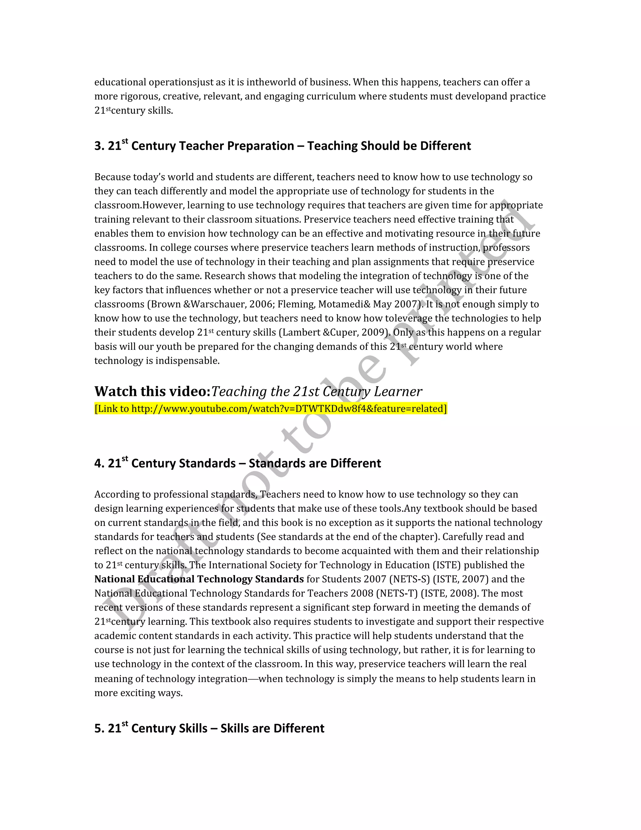 educational operationsjust as it is intheworld of business. When this happens, teachers can offer a
more rigorous, creative, relevant, and engaging curriculum where students must developand practice
21stcentury skills.
3. 21st
Century Teacher Preparation – Teaching Should be Different
Because today’s world and students are different, teachers need to know how to use technology so
they can teach differently and model the appropriate use of technology for students in the
classroom.However, learning to use technology requires that teachers are given time for appropriate
training relevant to their classroom situations. Preservice teachers need effective training that
enables them to envision how technology can be an effective and motivating resource in their future
classrooms. In college courses where preservice teachers learn methods of instruction, professors
need to model the use of technology in their teaching and plan assignments that require preservice
teachers to do the same. Research shows that modeling the integration of technology is one of the
key factors that influences whether or not a preservice teacher will use technology in their future
classrooms (Brown &Warschauer, 2006; Fleming, Motamedi& May 2007). It is not enough simply to
know how to use the technology, but teachers need to know how toleverage the technologies to help
their students develop 21st century skills (Lambert &Cuper, 2009). Only as this happens on a regular
basis will our youth be prepared for the changing demands of this 21st century world where
technology is indispensable.
Watch this video:Teaching the 21st Century Learner
[Link to http://www.youtube.com/watch?v=DTWTKDdw8f4&feature=related]
4. 21st
Century Standards – Standards are Different
According to professional standards, Teachers need to know how to use technology so they can
design learning experiences for students that make use of these tools.Any textbook should be based
on current standards in the field, and this book is no exception as it supports the national technology
standards for teachers and students (See standards at the end of the chapter). Carefully read and
reflect on the national technology standards to become acquainted with them and their relationship
to 21st century skills. The International Society for Technology in Education (ISTE) published the
National Educational Technology Standards for Students 2007 (NETS-S) (ISTE, 2007) and the
National Educational Technology Standards for Teachers 2008 (NETS-T) (ISTE, 2008). The most
recent versions of these standards represent a significant step forward in meeting the demands of
21stcentury learning. This textbook also requires students to investigate and support their respective
academic content standards in each activity. This practice will help students understand that the
course is not just for learning the technical skills of using technology, but rather, it is for learning to
use technology in the context of the classroom. In this way, preservice teachers will learn the real
meaning of technology integration when technology is simply the means to help students learn in
more exciting ways.
5. 21st
Century Skills – Skills are Different
 