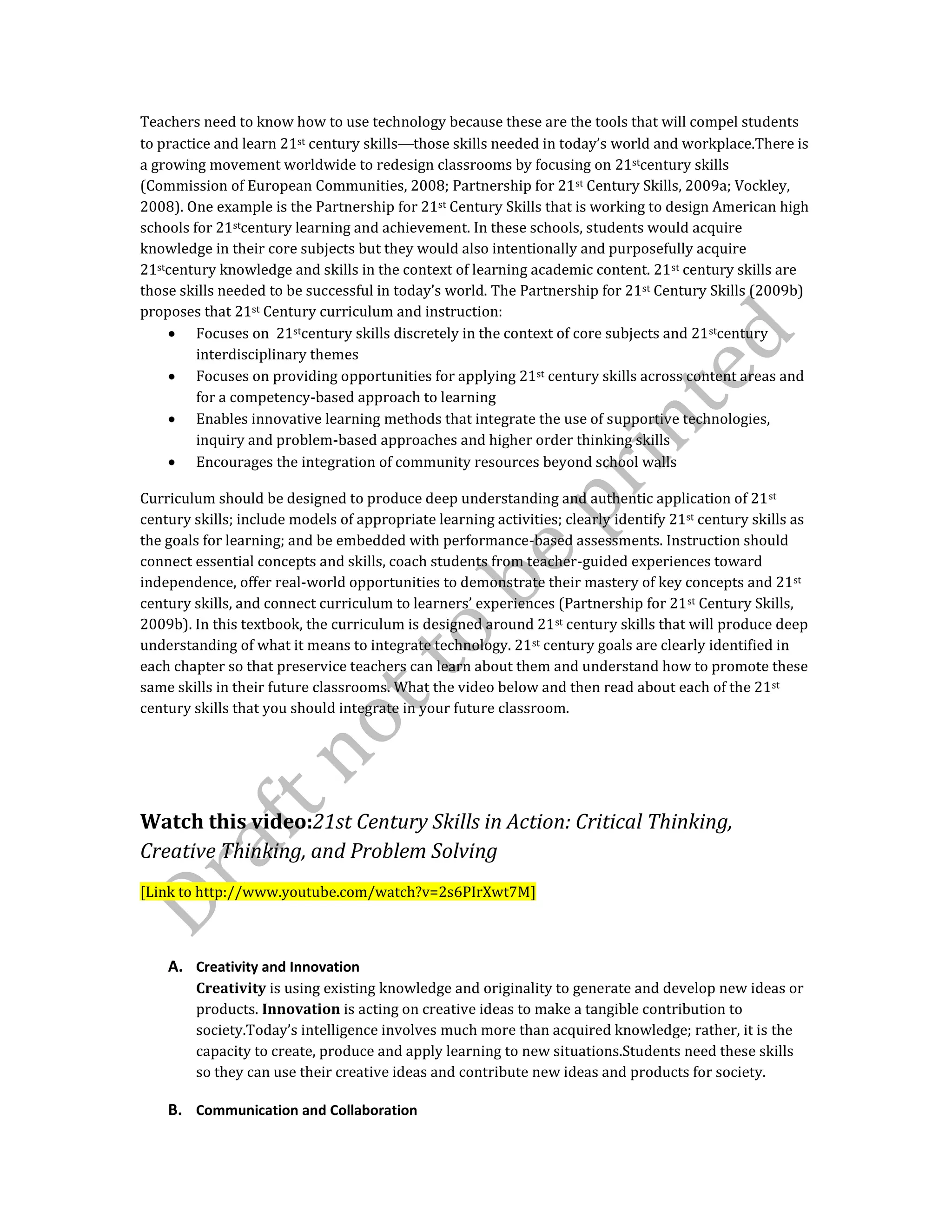 Teachers need to know how to use technology because these are the tools that will compel students
to practice and learn 21st century skills those skills needed in today’s world and workplace.There is
a growing movement worldwide to redesign classrooms by focusing on 21stcentury skills
(Commission of European Communities, 2008; Partnership for 21st Century Skills, 2009a; Vockley,
2008). One example is the Partnership for 21st Century Skills that is working to design American high
schools for 21stcentury learning and achievement. In these schools, students would acquire
knowledge in their core subjects but they would also intentionally and purposefully acquire
21stcentury knowledge and skills in the context of learning academic content. 21st century skills are
those skills needed to be successful in today’s world. The Partnership for 21st Century Skills (2009b)
proposes that 21st Century curriculum and instruction:
Focuses on 21stcentury skills discretely in the context of core subjects and 21stcentury
interdisciplinary themes
Focuses on providing opportunities for applying 21st century skills across content areas and
for a competency-based approach to learning
Enables innovative learning methods that integrate the use of supportive technologies,
inquiry and problem-based approaches and higher order thinking skills
Encourages the integration of community resources beyond school walls
Curriculum should be designed to produce deep understanding and authentic application of 21st
century skills; include models of appropriate learning activities; clearly identify 21st century skills as
the goals for learning; and be embedded with performance-based assessments. Instruction should
connect essential concepts and skills, coach students from teacher-guided experiences toward
independence, offer real-world opportunities to demonstrate their mastery of key concepts and 21st
century skills, and connect curriculum to learners’ experiences (Partnership for 21st Century Skills,
2009b). In this textbook, the curriculum is designed around 21st century skills that will produce deep
understanding of what it means to integrate technology. 21st century goals are clearly identified in
each chapter so that preservice teachers can learn about them and understand how to promote these
same skills in their future classrooms. What the video below and then read about each of the 21st
century skills that you should integrate in your future classroom.
Watch this video:21st Century Skills in Action: Critical Thinking,
Creative Thinking, and Problem Solving
[Link to http://www.youtube.com/watch?v=2s6PIrXwt7M]
A. Creativity and Innovation
Creativity is using existing knowledge and originality to generate and develop new ideas or
products. Innovation is acting on creative ideas to make a tangible contribution to
society.Today’s intelligence involves much more than acquired knowledge; rather, it is the
capacity to create, produce and apply learning to new situations.Students need these skills
so they can use their creative ideas and contribute new ideas and products for society.
B. Communication and Collaboration
 
