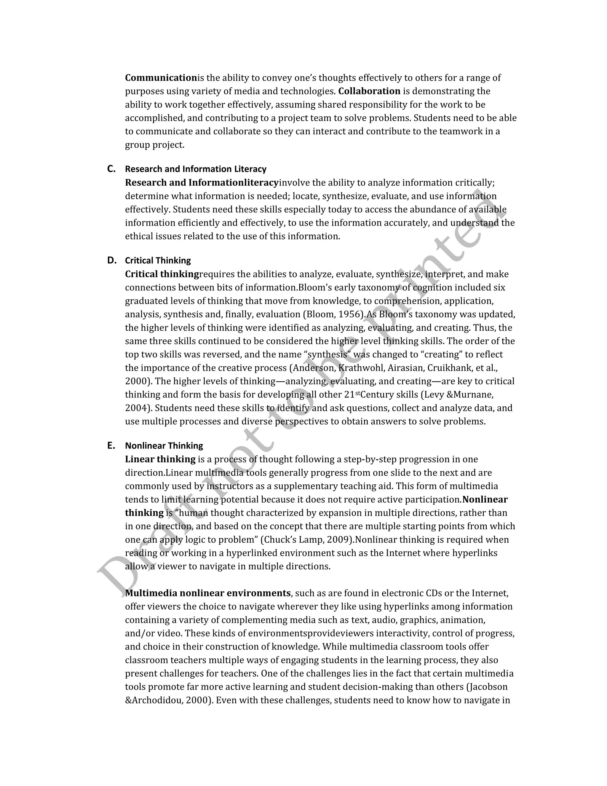 Communicationis the ability to convey one’s thoughts effectively to others for a range of
purposes using variety of media and technologies. Collaboration is demonstrating the
ability to work together effectively, assuming shared responsibility for the work to be
accomplished, and contributing to a project team to solve problems. Students need to be able
to communicate and collaborate so they can interact and contribute to the teamwork in a
group project.
C. Research and Information Literacy
Research and Informationliteracyinvolve the ability to analyze information critically;
determine what information is needed; locate, synthesize, evaluate, and use information
effectively. Students need these skills especially today to access the abundance of available
information efficiently and effectively, to use the information accurately, and understand the
ethical issues related to the use of this information.
D. Critical Thinking
Critical thinkingrequires the abilities to analyze, evaluate, synthesize, interpret, and make
connections between bits of information.Bloom’s early taxonomy of cognition included six
graduated levels of thinking that move from knowledge, to comprehension, application,
analysis, synthesis and, finally, evaluation (Bloom, 1956).As Bloom’s taxonomy was updated,
the higher levels of thinking were identified as analyzing, evaluating, and creating. Thus, the
same three skills continued to be considered the higher level thinking skills. The order of the
top two skills was reversed, and the name “synthesis” was changed to “creating” to reflect
the importance of the creative process (Anderson, Krathwohl, Airasian, Cruikhank, et al.,
2000). The higher levels of thinking—analyzing, evaluating, and creating—are key to critical
thinking and form the basis for developing all other 21stCentury skills (Levy &Murnane,
2004). Students need these skills to identify and ask questions, collect and analyze data, and
use multiple processes and diverse perspectives to obtain answers to solve problems.
E. Nonlinear Thinking
Linear thinking is a process of thought following a step-by-step progression in one
direction.Linear multimedia tools generally progress from one slide to the next and are
commonly used by instructors as a supplementary teaching aid. This form of multimedia
tends to limit learning potential because it does not require active participation.Nonlinear
thinking is “human thought characterized by expansion in multiple directions, rather than
in one direction, and based on the concept that there are multiple starting points from which
one can apply logic to problem” (Chuck’s Lamp, 2009).Nonlinear thinking is required when
reading or working in a hyperlinked environment such as the Internet where hyperlinks
allow a viewer to navigate in multiple directions.
Multimedia nonlinear environments, such as are found in electronic CDs or the Internet,
offer viewers the choice to navigate wherever they like using hyperlinks among information
containing a variety of complementing media such as text, audio, graphics, animation,
and/or video. These kinds of environmentsprovideviewers interactivity, control of progress,
and choice in their construction of knowledge. While multimedia classroom tools offer
classroom teachers multiple ways of engaging students in the learning process, they also
present challenges for teachers. One of the challenges lies in the fact that certain multimedia
tools promote far more active learning and student decision-making than others (Jacobson
&Archodidou, 2000). Even with these challenges, students need to know how to navigate in
 