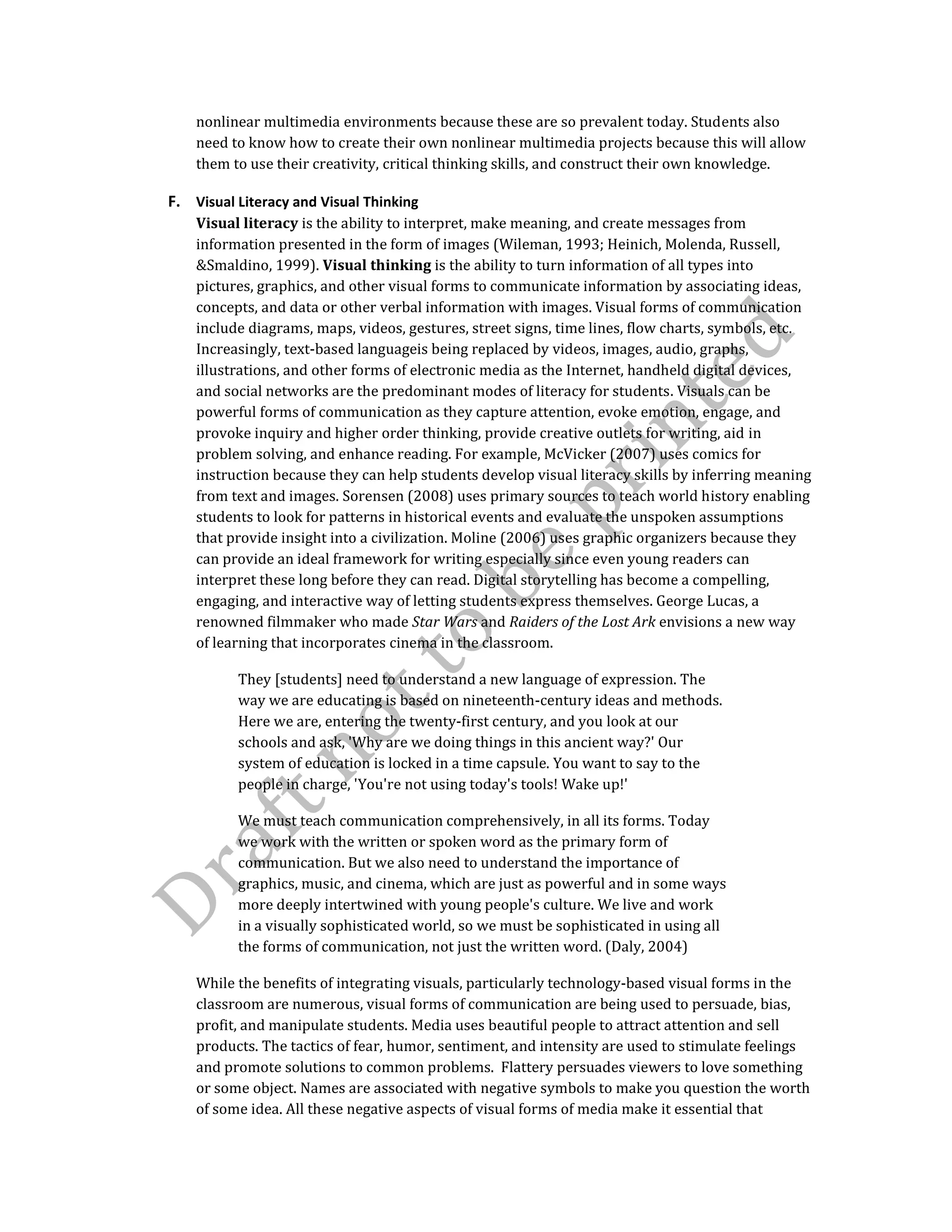 nonlinear multimedia environments because these are so prevalent today. Students also
need to know how to create their own nonlinear multimedia projects because this will allow
them to use their creativity, critical thinking skills, and construct their own knowledge.
F. Visual Literacy and Visual Thinking
Visual literacy is the ability to interpret, make meaning, and create messages from
information presented in the form of images (Wileman, 1993; Heinich, Molenda, Russell,
&Smaldino, 1999). Visual thinking is the ability to turn information of all types into
pictures, graphics, and other visual forms to communicate information by associating ideas,
concepts, and data or other verbal information with images. Visual forms of communication
include diagrams, maps, videos, gestures, street signs, time lines, flow charts, symbols, etc.
Increasingly, text-based languageis being replaced by videos, images, audio, graphs,
illustrations, and other forms of electronic media as the Internet, handheld digital devices,
and social networks are the predominant modes of literacy for students. Visuals can be
powerful forms of communication as they capture attention, evoke emotion, engage, and
provoke inquiry and higher order thinking, provide creative outlets for writing, aid in
problem solving, and enhance reading. For example, McVicker (2007) uses comics for
instruction because they can help students develop visual literacy skills by inferring meaning
from text and images. Sorensen (2008) uses primary sources to teach world history enabling
students to look for patterns in historical events and evaluate the unspoken assumptions
that provide insight into a civilization. Moline (2006) uses graphic organizers because they
can provide an ideal framework for writing especially since even young readers can
interpret these long before they can read. Digital storytelling has become a compelling,
engaging, and interactive way of letting students express themselves. George Lucas, a
renowned filmmaker who made Star Wars and Raiders of the Lost Ark envisions a new way
of learning that incorporates cinema in the classroom.
They [students] need to understand a new language of expression. The
way we are educating is based on nineteenth-century ideas and methods.
Here we are, entering the twenty-first century, and you look at our
schools and ask, 'Why are we doing things in this ancient way?' Our
system of education is locked in a time capsule. You want to say to the
people in charge, 'You're not using today's tools! Wake up!'
We must teach communication comprehensively, in all its forms. Today
we work with the written or spoken word as the primary form of
communication. But we also need to understand the importance of
graphics, music, and cinema, which are just as powerful and in some ways
more deeply intertwined with young people's culture. We live and work
in a visually sophisticated world, so we must be sophisticated in using all
the forms of communication, not just the written word. (Daly, 2004)
While the benefits of integrating visuals, particularly technology-based visual forms in the
classroom are numerous, visual forms of communication are being used to persuade, bias,
profit, and manipulate students. Media uses beautiful people to attract attention and sell
products. The tactics of fear, humor, sentiment, and intensity are used to stimulate feelings
and promote solutions to common problems. Flattery persuades viewers to love something
or some object. Names are associated with negative symbols to make you question the worth
of some idea. All these negative aspects of visual forms of media make it essential that
 