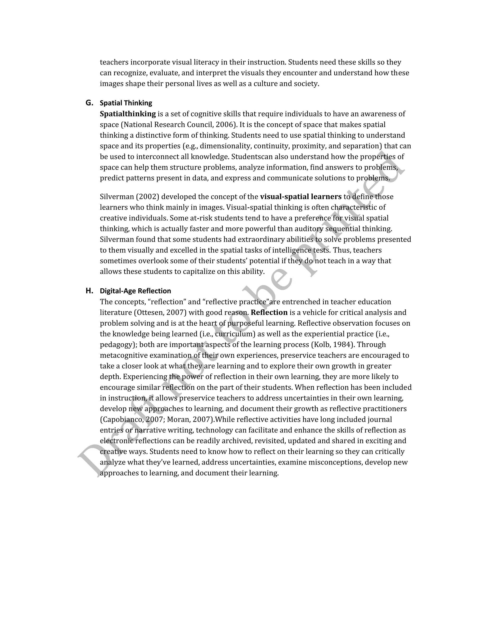 teachers incorporate visual literacy in their instruction. Students need these skills so they
can recognize, evaluate, and interpret the visuals they encounter and understand how these
images shape their personal lives as well as a culture and society.
G. Spatial Thinking
Spatialthinking is a set of cognitive skills that require individuals to have an awareness of
space (National Research Council, 2006). It is the concept of space that makes spatial
thinking a distinctive form of thinking. Students need to use spatial thinking to understand
space and its properties (e.g., dimensionality, continuity, proximity, and separation) that can
be used to interconnect all knowledge. Studentscan also understand how the properties of
space can help them structure problems, analyze information, find answers to problems,
predict patterns present in data, and express and communicate solutions to problems.
Silverman (2002) developed the concept of the visual-spatial learners to define those
learners who think mainly in images. Visual-spatial thinking is often characteristic of
creative individuals. Some at-risk students tend to have a preference for visual spatial
thinking, which is actually faster and more powerful than auditory sequential thinking.
Silverman found that some students had extraordinary abilities to solve problems presented
to them visually and excelled in the spatial tasks of intelligence tests. Thus, teachers
sometimes overlook some of their students’ potential if they do not teach in a way that
allows these students to capitalize on this ability.
H. Digital-Age Reflection
The concepts, “reflection” and “reflective practice”are entrenched in teacher education
literature (Ottesen, 2007) with good reason. Reflection is a vehicle for critical analysis and
problem solving and is at the heart of purposeful learning. Reflective observation focuses on
the knowledge being learned (i.e., curriculum) as well as the experiential practice (i.e.,
pedagogy); both are important aspects of the learning process (Kolb, 1984). Through
metacognitive examination of their own experiences, preservice teachers are encouraged to
take a closer look at what they are learning and to explore their own growth in greater
depth. Experiencing the power of reflection in their own learning, they are more likely to
encourage similar reflection on the part of their students. When reflection has been included
in instruction, it allows preservice teachers to address uncertainties in their own learning,
develop new approaches to learning, and document their growth as reflective practitioners
(Capobianco, 2007; Moran, 2007).While reflective activities have long included journal
entries or narrative writing, technology can facilitate and enhance the skills of reflection as
electronic reflections can be readily archived, revisited, updated and shared in exciting and
creative ways. Students need to know how to reflect on their learning so they can critically
analyze what they’ve learned, address uncertainties, examine misconceptions, develop new
approaches to learning, and document their learning.
 