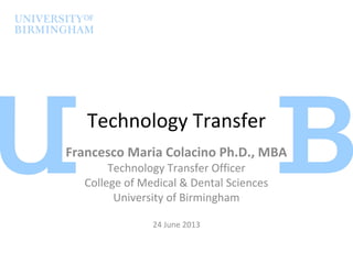 Technology Transfer
Francesco Maria Colacino Ph.D., MBA
Technology Transfer Officer
College of Medical & Dental Sciences
University of Birmingham
24 June 2013
 