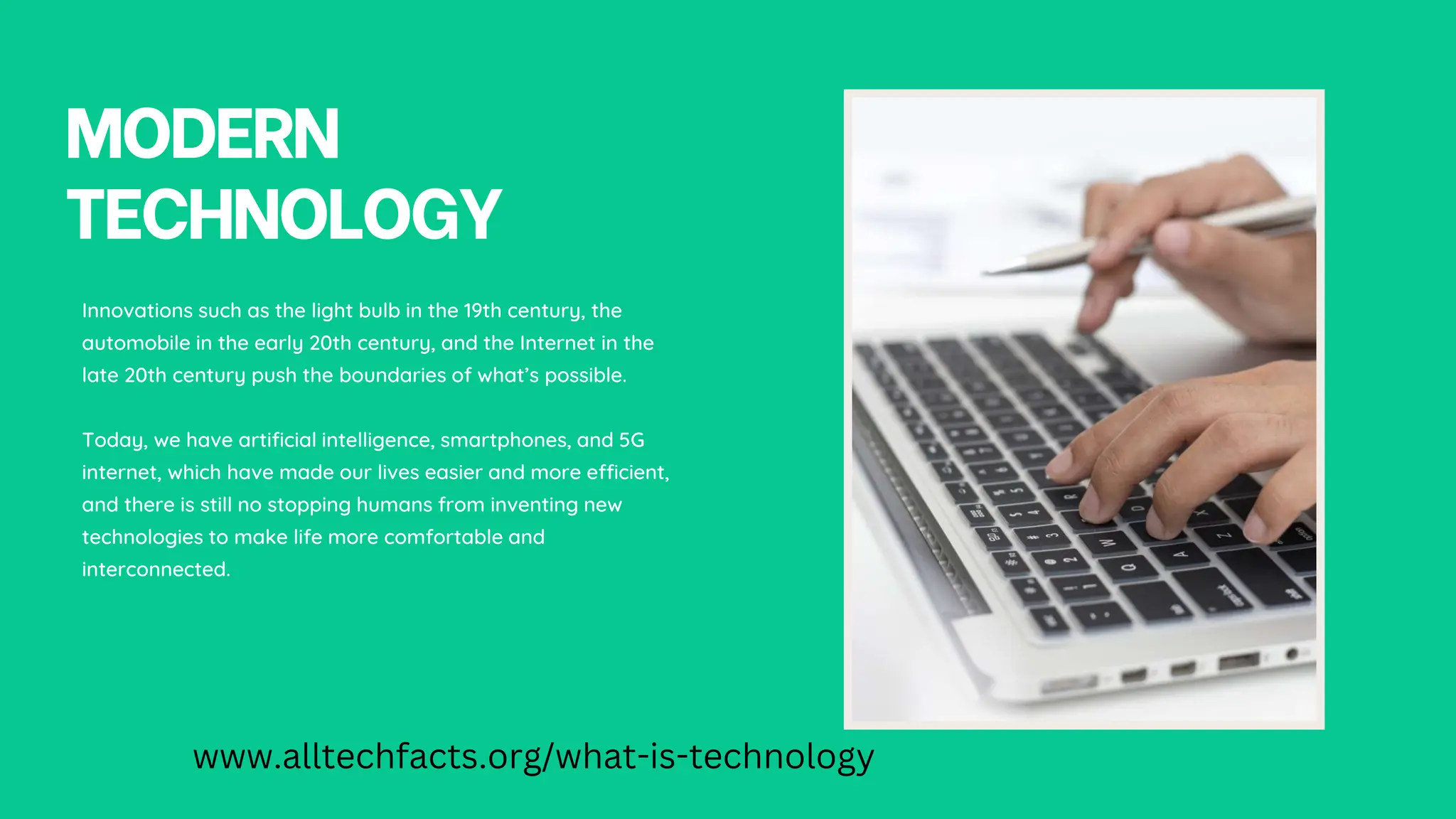 MODERN
TECHNOLOGY
Innovations such as the light bulb in the 19th century, the
automobile in the early 20th century, and the Internet in the
late 20th century push the boundaries of what’s possible.
Today, we have artificial intelligence, smartphones, and 5G
internet, which have made our lives easier and more efficient,
and there is still no stopping humans from inventing new
technologies to make life more comfortable and
interconnected.
www.alltechfacts.org/what-is-technology
 