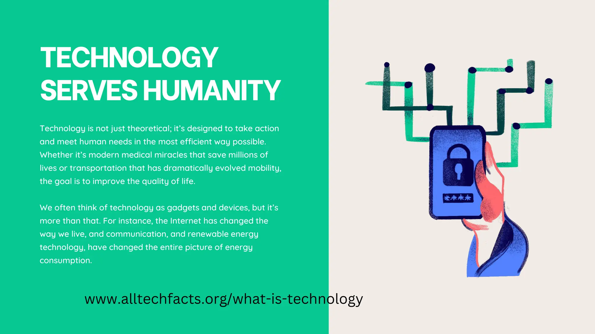 TECHNOLOGY
SERVESHUMANITY
Technology is not just theoretical; it’s designed to take action
and meet human needs in the most efficient way possible.
Whether it’s modern medical miracles that save millions of
lives or transportation that has dramatically evolved mobility,
the goal is to improve the quality of life.
We often think of technology as gadgets and devices, but it’s
more than that. For instance, the Internet has changed the
way we live, and communication, and renewable energy
technology, have changed the entire picture of energy
consumption.
www.alltechfacts.org/what-is-technology
 