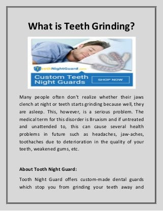 What is Teeth Grinding?
Many people often don’t realize whether their jaws
clench at night or teeth starts grinding because well, they
are asleep. This, however, is a serious problem. The
medical term for this disorder is Bruxism and if untreated
and unattended to, this can cause several health
problems in future such as headaches, jaw-aches,
toothaches due to deterioration in the quality of your
teeth, weakened gums, etc.
About Tooth Night Guard:
Tooth Night Guard offers custom-made dental guards
which stop you from grinding your teeth away and
 