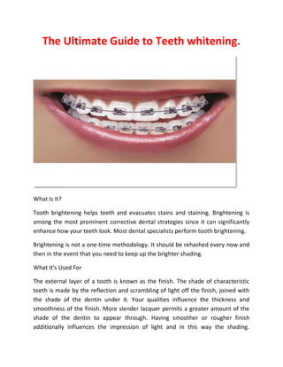 The Ultimate Guide to Teeth whitening.
What Is It?
Tooth brightening helps teeth and evacuates stains and staining. Brightening is
among the most prominent corrective dental strategies since it can significantly
enhance how your teeth look. Most dental specialists perform tooth brightening.
Brightening is not a one-time methodology. It should be rehashed every now and
then in the event that you need to keep up the brighter shading.
What It's Used For
The external layer of a tooth is known as the finish. The shade of characteristic
teeth is made by the reflection and scrambling of light off the finish, joined with
the shade of the dentin under it. Your qualities influence the thickness and
smoothness of the finish. More slender lacquer permits a greater amount of the
shade of the dentin to appear through. Having smoother or rougher finish
additionally influences the impression of light and in this way the shading.
 