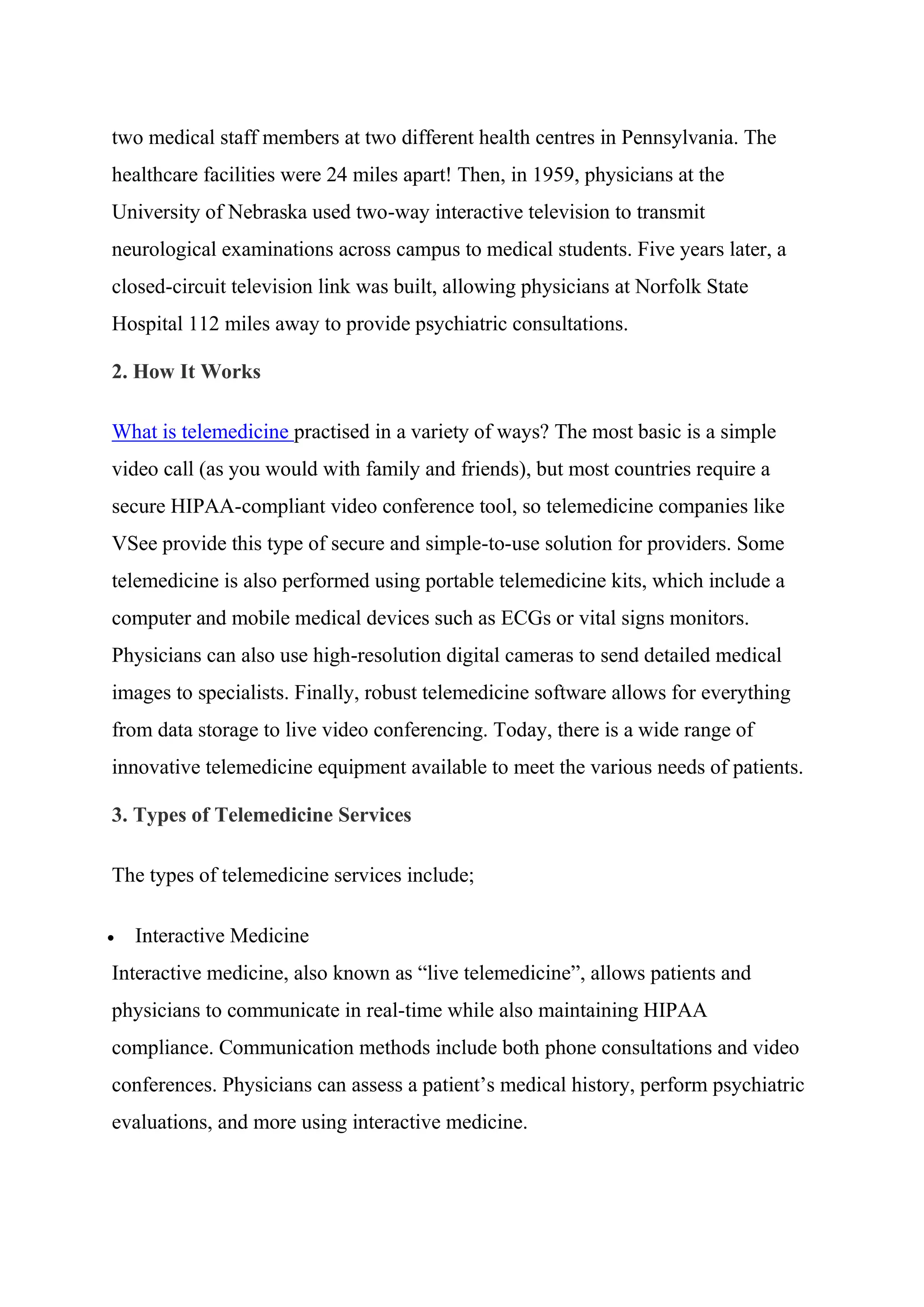two medical staff members at two different health centres in Pennsylvania. The
healthcare facilities were 24 miles apart! Then, in 1959, physicians at the
University of Nebraska used two-way interactive television to transmit
neurological examinations across campus to medical students. Five years later, a
closed-circuit television link was built, allowing physicians at Norfolk State
Hospital 112 miles away to provide psychiatric consultations.
2. How It Works
What is telemedicine practised in a variety of ways? The most basic is a simple
video call (as you would with family and friends), but most countries require a
secure HIPAA-compliant video conference tool, so telemedicine companies like
VSee provide this type of secure and simple-to-use solution for providers. Some
telemedicine is also performed using portable telemedicine kits, which include a
computer and mobile medical devices such as ECGs or vital signs monitors.
Physicians can also use high-resolution digital cameras to send detailed medical
images to specialists. Finally, robust telemedicine software allows for everything
from data storage to live video conferencing. Today, there is a wide range of
innovative telemedicine equipment available to meet the various needs of patients.
3. Types of Telemedicine Services
The types of telemedicine services include;
 Interactive Medicine
Interactive medicine, also known as “live telemedicine”, allows patients and
physicians to communicate in real-time while also maintaining HIPAA
compliance. Communication methods include both phone consultations and video
conferences. Physicians can assess a patient’s medical history, perform psychiatric
evaluations, and more using interactive medicine.
 