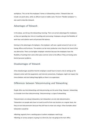 workplaces. This can be the employees' homes or teleworking centers. Telework does not
include any work done, while on official travel or mobile work. The term "flexible workplace" is
also used to describe telework.
Advantages of Telework
In the above, we tell you the teleworking meaning. There arecertain advantages for employees
as they are spending less time on travelling and commuting. Employees also get the flexibility of
work hour and a better work and personal life balance.
Coming to the advantages of employers, the employers will save a good amount of cost on not
having offices and furnitures. The workers can be more productive since they do not have to face
any distraction. There can be higher employee retention because the employees have the
flexibility of working from some other place and not come to the offices if they arehaving some
kind of personal problems.
Disadvantages of Telework
A few disadvantages would be that the employers would have to invest a lot on setting up the
telework center with the equipments and Internet connectivity. Employees might not respect the
time schedule and start taking things lightly as there is no supervision.
Differences between Telecommuting and Teleworking
People often say that teleworking and telecommuting are the same thing. However, teleworking
is a broader term than telecommuting. Telecommuting is a type of teleworking.
Telecommuters are always teleworkers, but teleworkers arenot only telecommuters.
Teleworkers are people who have to travel to and fro from one location on a regular basis, but
they arenot telecommuters because they still have to move out and go. A few Examples about
teleworkers would be:
•Working regularly from a working space to where employees need to go.
•Working on various projects or going to a client site, but not going to the main office.
 