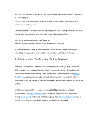 •Working from a satellite office, which is not the main office but has been made for convenience
of a few employees.
•Working from other places which allow you to work, examples: cafes, hotel lobby, shared
workspace, airport lounge etc.
On the other hand, a telecommuter would be some person who is working from home and is not
moving out or commuting to some other place to work. Examples would be:
•Working at home using Internet, mail, phone, etc.
•Working by having an office at home in one of the rooms, garage, etc.
According to a research done by a few companies, people who ask for telecommuting or
teleworking arrangements are more readily hired when they use the term "telework".
An Effective Video Conferencing Tool for Telework
What does telework mean? We're sure after reading the parts above, you quite understand.
With employees and employers fine with telework atmosphere, there is a demand for good
software or platforms where meeting can be held between all the employees. Using ezTalks
Cloud Meeting, a teleworker can make unlimited calls and unlimited meeting with others in
different locations. The calls are so good that teleworkers feel that they are sitting in front of one
another.
ezTalks Cloud Meeting offers free plans in which up to 100 participants can take part
simultaneously. This video conference tool is free and has high end features like content
sharing, screen sharing, whiteboard, private chat, group chat, online meeting schedulingand so
on. This is one of the best tools which is used by many businesses worldwide.
 