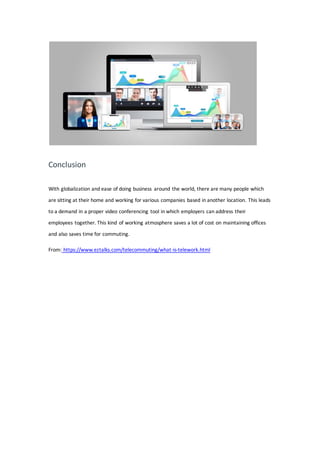 Conclusion
With globalization and ease of doing business around the world, there are many people which
are sitting at their home and working for various companies based in another location. This leads
to a demand in a proper video conferencing tool in which employers can address their
employees together. This kind of working atmosphere saves a lot of cost on maintaining offices
and also saves time for commuting.
From: https://www.eztalks.com/telecommuting/what-is-telework.html
 