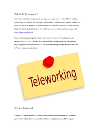 What Is Telework?
Information technology is widespread nowadays and people use it to solve different problems
and purposes in their lives. The technology is widely used in offices, homes, schools, colleges etc.
In the past few years, telework has gained widespread importance because of easy accessibility
to communication tools, like phones, fax, modems, Internet, emails, instant messengers etc.
(https://www.eztalks.com).
Teleworking helps people perform duties from remote locations. Teleworking also helps
people work from home. There are often pregnant ladies or sick people who areunable to
physically go to work and hence they can use modern technologies to get their work done. So
let's look at teleworking definition?
What Is Telework?
If we want to define telework, it is a work arrangement in which employees areallowed to
perform their official duties from another authorized workplace instead of their regular
 