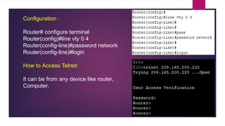 Configuration :
Router# configure terminal
Router(config)#line vty 0 4
Router(config-line)#password network
Router(config-line)#login
How to Access Telnet:
It can be from any device like router,
Computer.
 