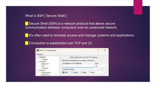 What is SSH [ Secure Shell ]
-> Secure Shell (SSH) is a network protocol that allows secure
communication between computers over an unsecured network.
-> It's often used to remotely access and manage systems and applications.
-> Connection is established over TCP port 22.
 