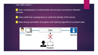 How SSH works ?
-> Uses cryptography to authenticate and encrypt connections between
devices.
-> Uses public key cryptography to verify the identity of the server.
-> Uses strong symmetric encryption and hashing algorithms to protect data
 
