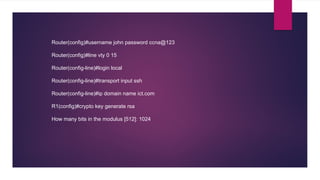 Router(config)#username john password ccna@123
Router(config)#line vty 0 15
Router(config-line)#login local
Router(config-line)#transport input ssh
Router(config-line)#ip domain name ict.com
R1(config)#crypto key generate rsa
How many bits in the modulus [512]: 1024
 