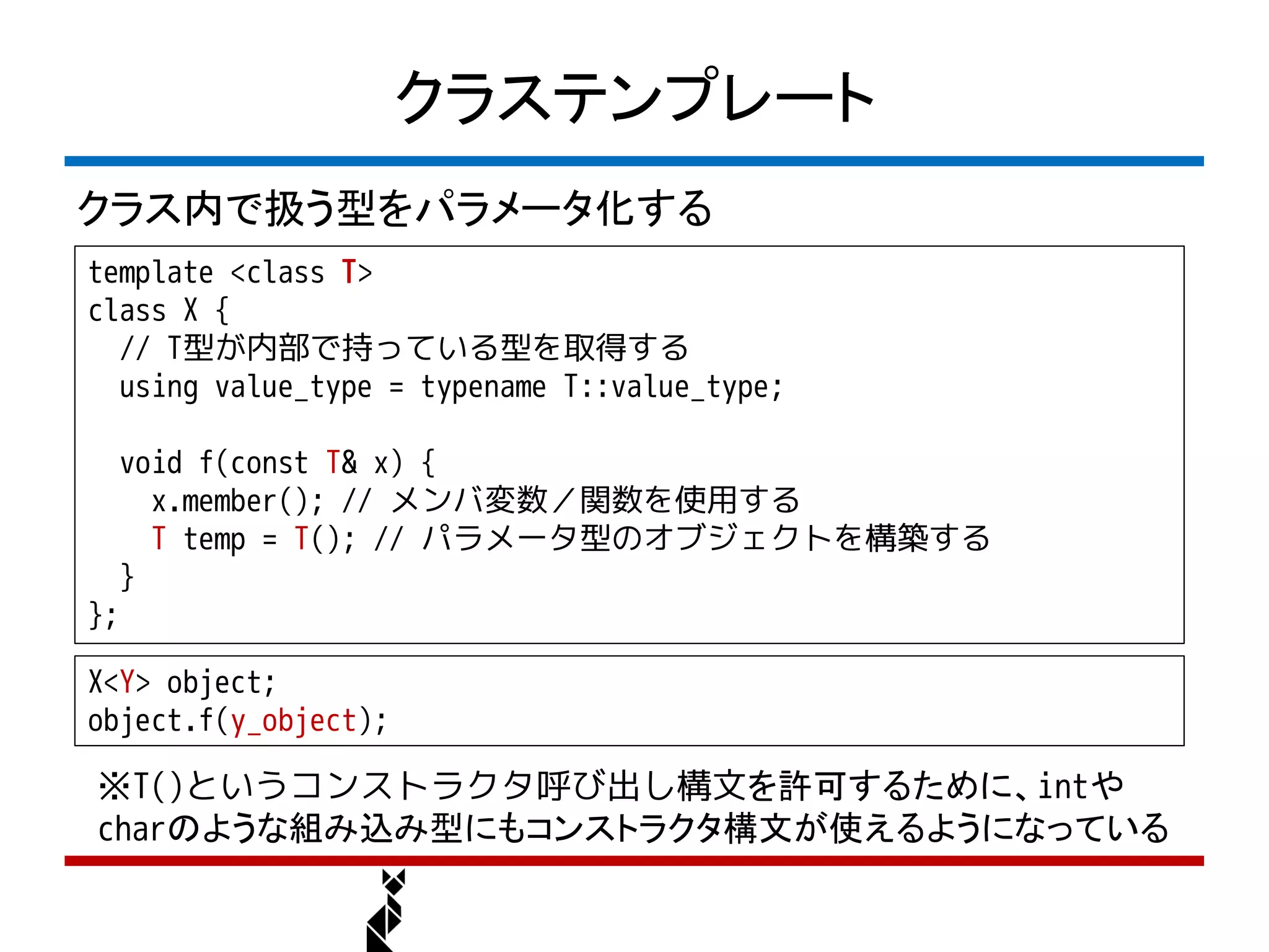 クラステンプレート
クラス内で扱う型をパラメータ化する
template <class T>
class X {
  // T型が内部で持っている型を取得する
  using value_type = typename T::value_type;

     void f(const T& x) {
       x.member(); // メンバ変数／関数を使用する
       T temp = T(); // パラメータ型のオブジェクトを構築する
     }
};

X<Y> object;
object.f(y_object);

※T()というコンストラクタ呼び出し構文を許可するために、intや
charのような組み込み型にもコンストラクタ構文が使えるようになっている
 