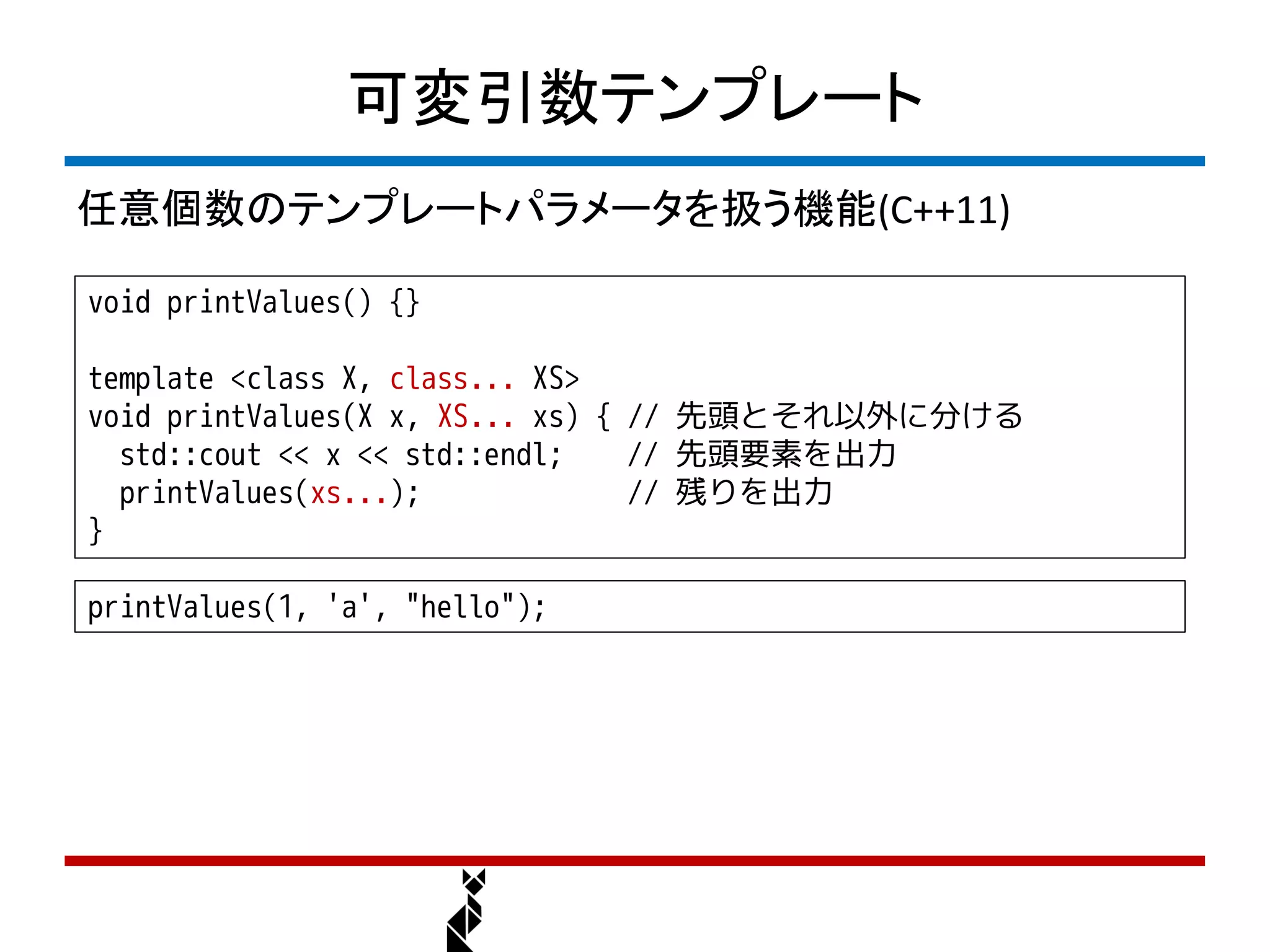 可変引数テンプレート
任意個数のテンプレートパラメータを扱う機能(C++11)

void printValues() {}

template <class X, class... XS>
void printValues(X x, XS... xs) { // 先頭とそれ以外に分ける
  std::cout << x << std::endl;    // 先頭要素を出力
  printValues(xs...);             // 残りを出力
}

printValues(1, 'a', "hello");
 