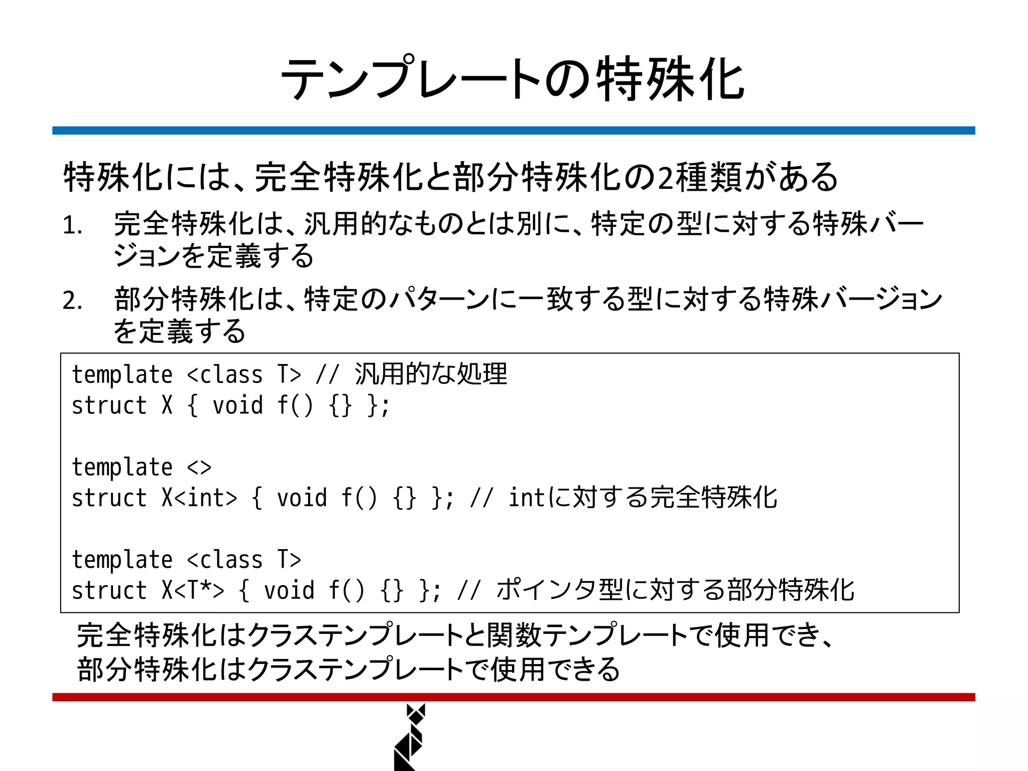 テンプレートの特殊化
特殊化には、完全特殊化と部分特殊化の2種類がある
1.   完全特殊化は、汎用的なものとは別に、特定の型に対する特殊バー
     ジョンを定義する
2.   部分特殊化は、特定のパターンに一致する型に対する特殊バージョン
     を定義する
template <class T> // 汎用的な処理
struct X { void f() {} };

template <>
struct X<int> { void f() {} }; // intに対する完全特殊化

template <class T>
struct X<T*> { void f() {} }; // ポインタ型に対する部分特殊化
 完全特殊化はクラステンプレートと関数テンプレートで使用でき、
 部分特殊化はクラステンプレートで使用できる
 