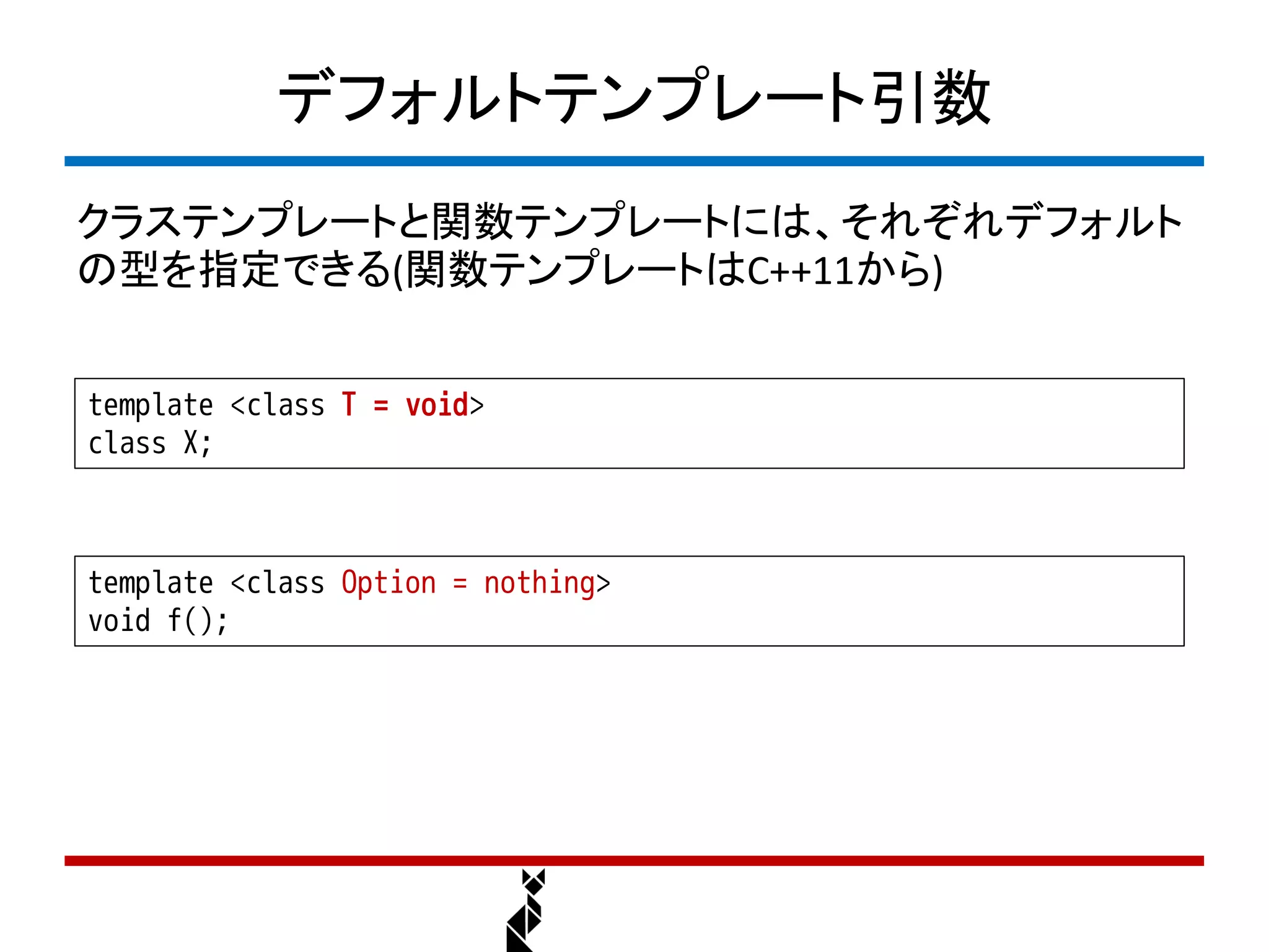 デフォルトテンプレート引数
クラステンプレートと関数テンプレートには、それぞれデフォルト
の型を指定できる(関数テンプレートはC++11から)


template <class T = void>
class X;



template <class Option = nothing>
void f();
 