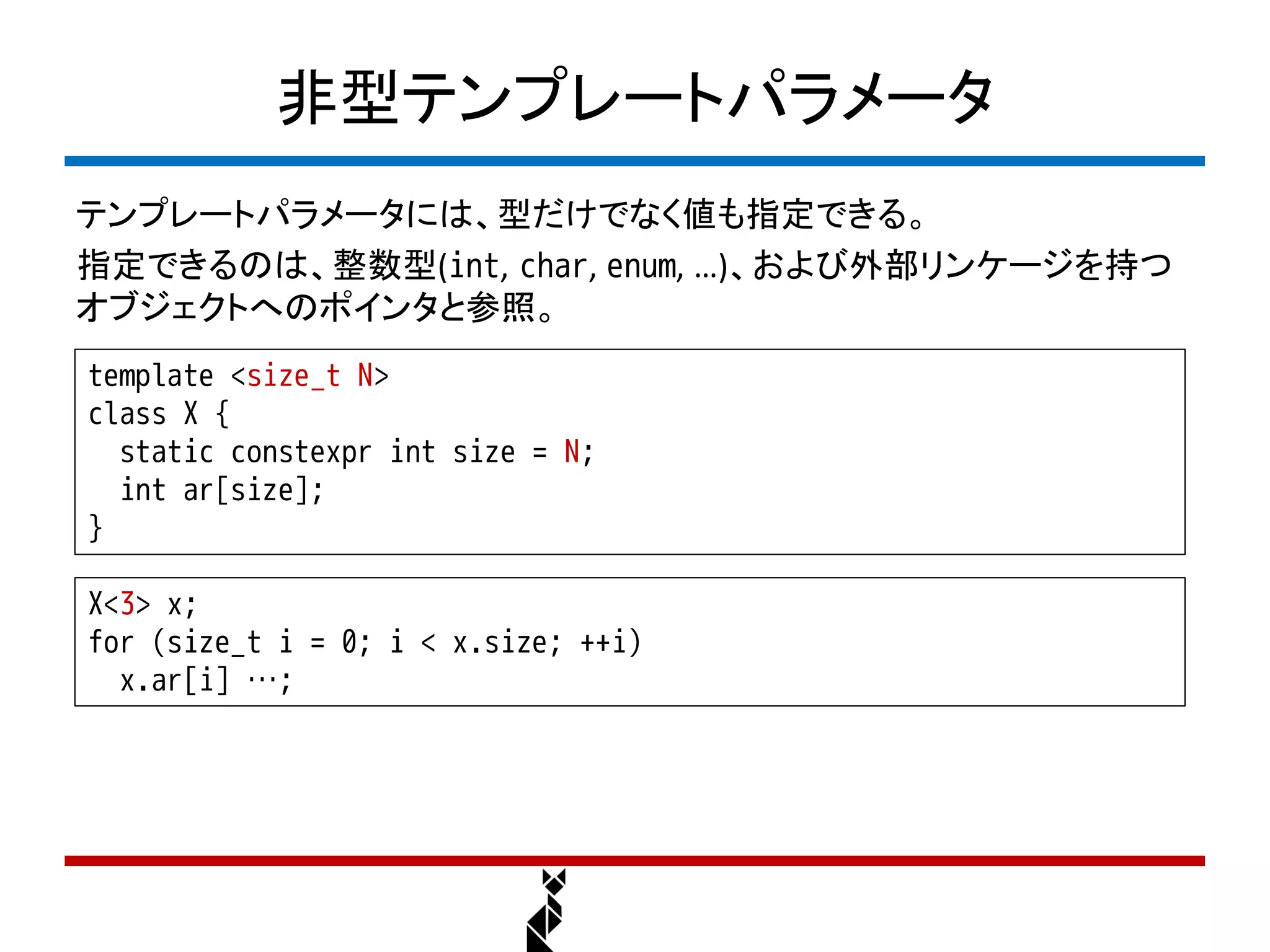 非型テンプレートパラメータ
テンプレートパラメータには、型だけでなく値も指定できる。
指定できるのは、整数型(int, char, enum, …)、および外部リンケージを持つ
オブジェクトへのポインタと参照。
template <size_t N>
class X {
  static constexpr int size = N;
  int ar[size];
}

X<3> x;
for (size_t i = 0; i < x.size; ++i)
  x.ar[i] …;
 