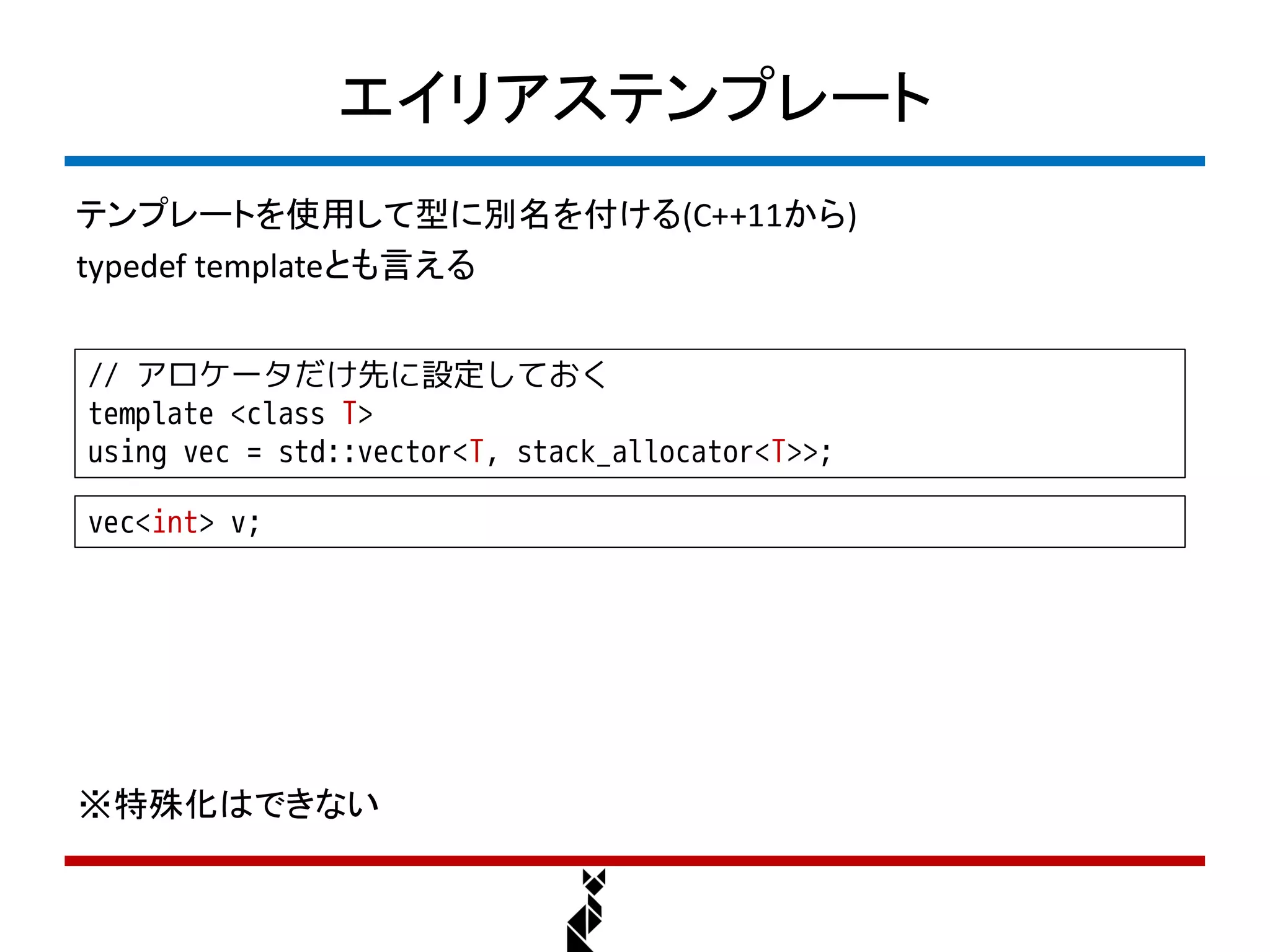 エイリアステンプレート
テンプレートを使用して型に別名を付ける(C++11から)
typedef templateとも言える


// アロケータだけ先に設定しておく
template <class T>
using vec = std::vector<T, stack_allocator<T>>;

vec<int> v;




※特殊化はできない
 
