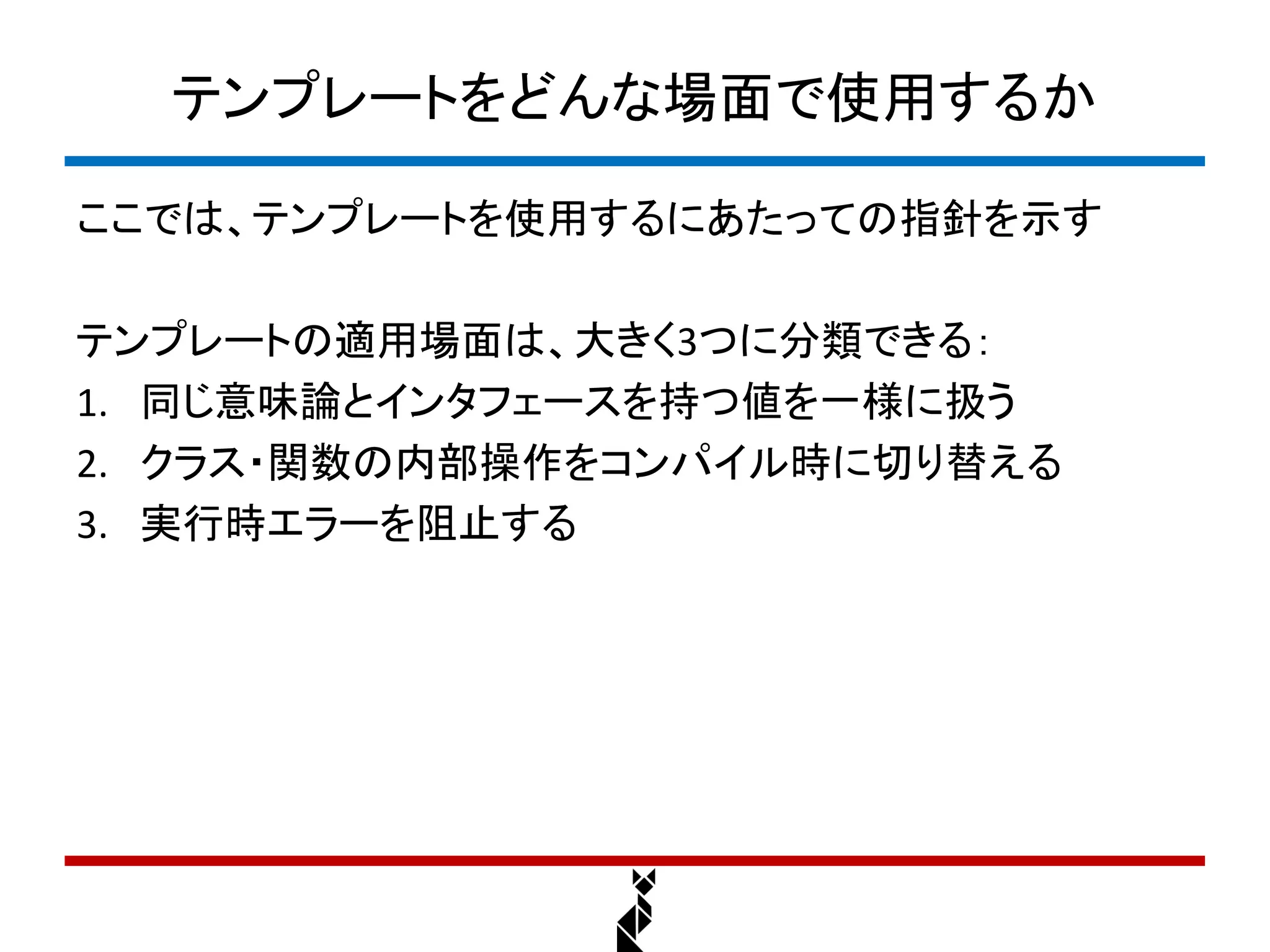 テンプレートをどんな場面で使用するか

ここでは、テンプレートを使用するにあたっての指針を示す

テンプレートの適用場面は、大きく3つに分類できる：
1. 同じ意味論とインタフェースを持つ値を一様に扱う
2. クラス・関数の内部操作をコンパイル時に切り替える
3. 実行時エラーを阻止する
 