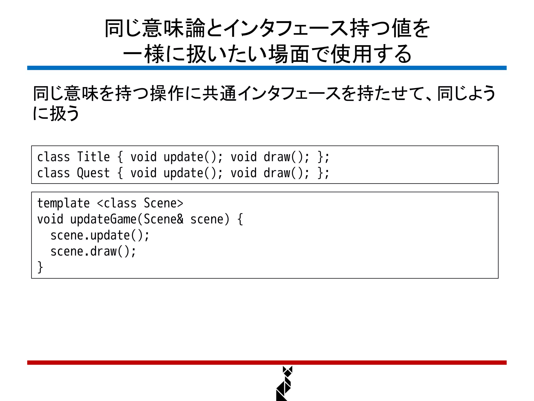 同じ意味論とインタフェース持つ値を
          一様に扱いたい場面で使用する
同じ意味を持つ操作に共通インタフェースを持たせて、同じよう
に扱う

class Title { void update(); void draw(); };
class Quest { void update(); void draw(); };

template <class Scene>
void updateGame(Scene& scene) {
  scene.update();
  scene.draw();
}
 